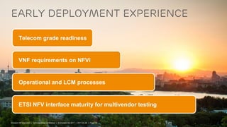 Ericsson NFVi solution | Commercial in Confidence | © Ericsson AB 2017 | 2017-04-26 | Page 19
Early deployment experience
Telecom grade readiness
VNF requirements on NFVi
Operational and LCM processes
ETSI NFV interface maturity for multivendor testing
Ericsson NFVi solution | Commercial in Confidence | © Ericsson AB 2017 | 2017-04-26 | Page 19
 