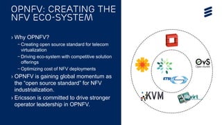OPNFV Summit 2015 | Public | © Ericsson AB 2015 | 2015-11-11
› Why OPNFV?
– Creating open source standard for telecom
virtualization
– Driving eco-system with competitive solution
offerings
– Optimizing cost of NFV deployments
› OPNFV is gaining global momentum as
the “open source standard” for NFV
industrialization.
› Ericsson is committed to drive stronger
operator leadership in OPNFV.
OPNFV: Creating the
NFV ECO-system
 