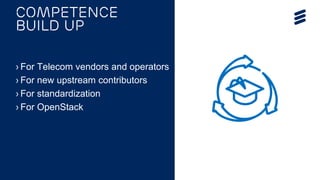 OPNFV Summit 2015 | Public | © Ericsson AB 2015 | 2015-11-11
› For Telecom vendors and operators
› For new upstream contributors
› For standardization
› For OpenStack
Competence
build up
 