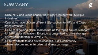 OPNFV Summit 2015 | Public | © Ericsson AB 2015 | 2015-11-11
Summary
› SDN, NFV and Cloud enable the vision “One network, Multiple
Industries”.
› Operators have chosen different approaches for NFV and Cloud
transformation.
› OPNFV is gaining global momentum as the “open source standard”
for NFV industrialization. Ericsson is committed to drive stronger
operator leadership in OPNFV.
› OPNFV adapts to and drives changes. It is a community
where telecom and enterprise mind sets converge.
 