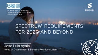 © Ericsson 2015 | ITU Regional Forum on Optimization and Efficient Use of Spectrum July 2015 | Page 1
Jose Luis Ayala
Head of Government & Industry Relations Latam
Spectrum requirements
f0r 2020 and beyond
ITU REGIONAL FORUM ON
OPTIMIZATION AND EFFICIENT
USE OF SPECTRUM
 