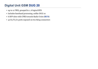 Digital Unit GSM DUG 20
up to 12 TRX, gruoped in 1..6 logical BTS
includes baseband processing, unlike DUG 10
6 SFP slots with CPRI towards Radio Units (RUS)
4x E1/T1/J1 ports exposed on two RJ45 connectors
 