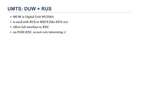 UMTS: DUW + RUS
DUW is Digital Unit WCDMA
is used with RUS or RRUS (like DUG 20)
offers Iub interface to RNC
no FOSS RNC, so not very interesting :(
 