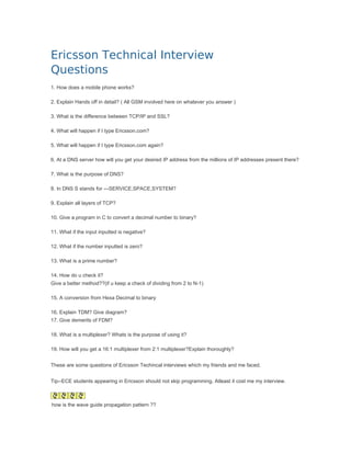 Ericsson Technical Interview
Questions
1. How does a mobile phone works?

2. Explain Hands off in detail? ( All GSM involved here on whatever you answer )

3. What is the difference between TCP/IP and SSL?

4. What will happen if I type Ericsson.com?

5. What will happen if I type Ericsson.com again?

6. At a DNS server how will you get your desired IP address from the millions of IP addresses present there?

7. What is the purpose of DNS?

8. In DNS S stands for ---SERVICE,SPACE,SYSTEM?

9. Explain all layers of TCP?

10. Give a program in C to convert a decimal number to binary?

11. What if the input inputted is negative?

12. What if the number inputted is zero?

13. What is a prime number?

14. How do u check it?
Give a better method??(if u keep a check of dividing from 2 to N-1)

15. A conversion from Hexa Decimal to binary

16. Explain TDM? Give diagram?
17. Give demerits of FDM?

18. What is a multiplexer? Whats is the purpose of using it?

19. How will you get a 16:1 multiplexer from 2:1 multiplexer?Explain thoroughly?


These are some questions of Ericsson Techincal interviews which my friends and me faced.


Tip--ECE students appearing in Ericsson should not skip programming. Atleast it cost me my interview.



how is the wave guide propagation pattern ??
 