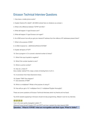 Ericsson Technical Interview Questions
1. How does a mobile phone works?

2. Explain Hands off in detail? ( All GSM involved here on whatever you answer )

3. What is the difference between TCP/IP and SSL?

4. What will happen if I type Ericsson.com?

5. What will happen if I type Ericsson.com again?

6. At a DNS server how will you get your desired IP address from the millions of IP addresses present there?

7. What is the purpose of DNS?

8. In DNS S stands for ---SERVICE,SPACE,SYSTEM?

9. Explain all layers of TCP?

10. Give a program in C to convert a decimal number to binary?

11. What if the input inputted is negative?

12. What if the number inputted is zero?

13. What is a prime number?

14. How do u check it?
Give a better method??(if u keep a check of dividing from 2 to N-1)

15. A conversion from Hexa Decimal to binary

16. Explain TDM? Give diagram?
17. Give demerits of FDM?

18. What is a multiplexer? Whats is the purpose of using it?

19. How will you get a 16:1 multiplexer from 2:1 multiplexer?Explain thoroughly?


These are some questions of Ericsson Techincal interviews which my friends and me faced.


Tip--ECE students appearing in Ericsson should not skip programming. Atleast it cost me my interview.



how is the wave guide propagation pattern ??
Ethernet Frame format? Explain STP and RSTP and how t oextend the vlans beyond 4094
Question What is VSWR? what are waveguides and their types. What is Aloha?
 