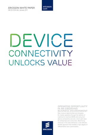 ericsson white paper
284 23-3146 Uen | January 2011




Device
connectivity
unlocks value




                                 operator opportunity
                                 in an emerging
                                 business environment
                                 New revenue opportunities are emerging
                                 for mobile operators through the delivery of
                                 machine-to-machine (M2M) and consumer-
                                 device connectivity services, which add value
                                 for enterprises and consumers. Maximizing
                                 revenues in this area demands a cost-efficient,
                                 flexible approach that enables a high degree of
                                 differentiation and customization.
 