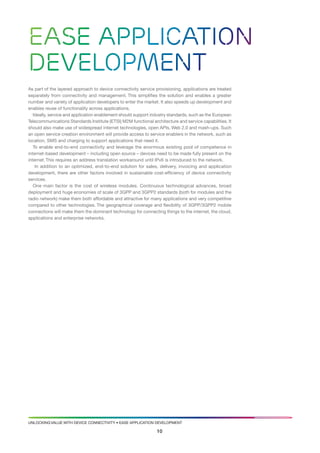 Ease application
development
as part of the layered approach to device connectivity service provisioning, applications are treated
separately from connectivity and management. this simplifies the solution and enables a greater
number and variety of application developers to enter the market. it also speeds up development and
enables reuse of functionality across applications.
   ideally, service and application enablement should support industry standards, such as the european
telecommunications standards institute (etsi) M2M functional architecture and service capabilities. it
should also make use of widespread internet technologies, open aPis, web 2.0 and mash-ups. such
an open service creation environment will provide access to service enablers in the network, such as
location, sMs and charging to support applications that need it.
   to enable end-to-end connectivity and leverage the enormous existing pool of competence in
internet-based development – including open source – devices need to be made fully present on the
internet. this requires an address translation workaround until iPv6 is introduced to the network.
    in addition to an optimized, end-to-end solution for sales, delivery, invoicing and application
development, there are other factors involved in sustainable cost-efficiency of device connectivity
services.
   one main factor is the cost of wireless modules. continuous technological advances, broad
deployment and huge economies of scale of 3gPP and 3gPP2 standards (both for modules and the
radio network) make them both affordable and attractive for many applications and very competitive
compared to other technologies. the geographical coverage and flexibility of 3gPP/3gPP2 mobile
connections will make them the dominant technology for connecting things to the internet, the cloud,
applications and enterprise networks.




UNlockiNg valUe with device coNNectivity • ease aPPlicatioN develoPMeNt

                                                                10
 