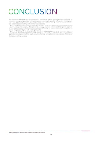 CONCLUSION
the mass market for M2M and consumer device connectivity is here, growing fast and represents an
enormous opportunity for mobile operators who can address the challenge of delivering cost-effective
and customized connectivity with minimal process costs.
  device platforms are becoming available that meet the needs for both broadly applicable horizontal
service capabilities and industry-specific solutions at different price and service levels. these platforms
can be integrated and grow with existing networks.
  the use of globally available technology based on 3gPP/3gPP2 standards and internet-based
application development will be key to ensuring the long-term attractiveness and cost efficiency of
device connectivity services.




UNlockiNg valUe with device coNNectivity • coNclUsioN
                                                                     11
 