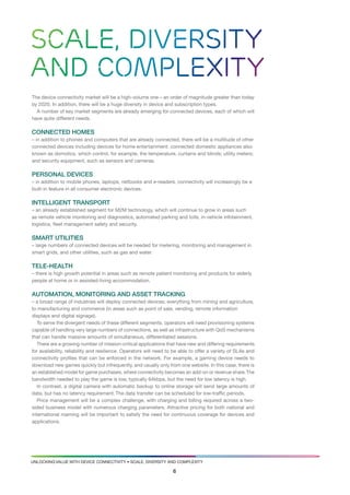 Scale, diversity
and complexity
the device connectivity market will be a high-volume one – an order of magnitude greater than today
by 2020. in addition, there will be a huge diversity in device and subscription types.
  a number of key market segments are already emerging for connected devices, each of which will
have quite different needs.

ConneCted homes
– in addition to phones and computers that are already connected, there will be a multitude of other
connected devices including devices for home entertainment: connected domestic appliances also
known as domotics, which control, for example, the temperature, curtains and blinds; utility meters;
and security equipment, such as sensors and cameras.

personal deviCes
– in addition to mobile phones, laptops, netbooks and e-readers, connectivity will increasingly be a
built-in feature in all consumer electronic devices.

intelligent transport
– an already established segment for M2M technology, which will continue to grow in areas such
as remote vehicle monitoring and diagnostics, automated parking and tolls, in-vehicle infotainment,
logistics, fleet management safety and security.

smart utilities
– large numbers of connected devices will be needed for metering, monitoring and management in
smart grids, and other utilities, such as gas and water.

tele-health
– there is high growth potential in areas such as remote patient monitoring and products for elderly
people at home or in assisted-living accommodation.

automation, monitoring and asset traCking
– a broad range of industries will deploy connected devices; everything from mining and agriculture,
to manufacturing and commerce (in areas such as point of sale, vending, remote information
displays and digital signage).
   to serve the divergent needs of these different segments, operators will need provisioning systems
capable of handling very large numbers of connections, as well as infrastructure with Qos mechanisms
that can handle massive amounts of simultaneous, differentiated sessions.
   there are a growing number of mission-critical applications that have new and differing requirements
for availability, reliability and resilience. operators will need to be able to offer a variety of slas and
connectivity profiles that can be enforced in the network. For example, a gaming device needs to
download new games quickly but infrequently, and usually only from one website. in this case, there is
an established model for game purchases, where connectivity becomes an add-on or revenue share. the
bandwidth needed to play the game is low, typically 64kbps, but the need for low latency is high.
   in contrast, a digital camera with automatic backup to online storage will send large amounts of
data, but has no latency requirement. the data transfer can be scheduled for low-traffic periods.
   Price management will be a complex challenge, with charging and billing required across a two-
sided business model with numerous charging parameters. attractive pricing for both national and
international roaming will be important to satisfy the need for continuous coverage for devices and
applications.




UNlockiNg valUe with device coNNectivity • scale, diversity aNd coMPlexity

                                                                   6
 