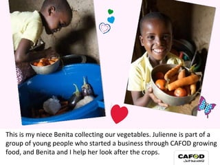 This is my niece Benita collecting our vegetables. Julienne is part of a group of young people who started a business through CAFOD growing food, and Benita and I help her look after the crops. 