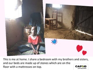 This is me at home. I share a bedroom with my brothers and sisters, and our beds are made up of stones which are on the  floor with a mattresses on top. My family 