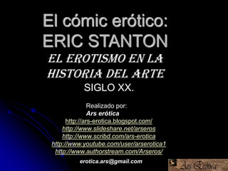 El cómic erótico:
ERIC STANTON
El erotismo en la
Historia del Arte
Realizado por:
Ars erótica
http://ars-erotica.blogspot.com/
http://www.slideshare.net/arseros
http://www.scribd.com/ars-erotica
http://www.youtube.com/user/arserotica1
http://www.authorstream.com/Arseros/
SIGLO XX.
erotica.ars@gmail.com
 