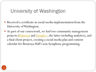 University of Washington
11
 Received a certificate in social media implementation from the
University ofWashington.
 As part of our coursework, we had two community management
projects (Pinterest and Google+, the latter including analytics), and
a final client project, creating a social media plan and content
calendar for Benaroya Hall’s non-Symphony programming.
 
