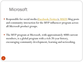 Microsoft
2
 Responsible for social media (Facebook,Twitter), MSDN blog posts
and community interaction for the MVP influencer program across
all Microsoft product groups.
 The MVP program at Microsoft, with approximately 4000 current
members, is a global program with a rich 20-year history,
encouraging community development, learning and networking.
 
