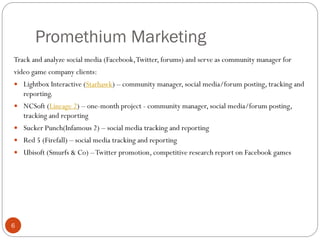 Promethium Marketing
6
Track and analyze social media (Facebook,Twitter, forums) and serve as community manager for
video game company clients:
 Lightbox Interactive (Starhawk) – community manager, social media/forum posting, tracking and
reporting.
 NCSoft (Lineage 2) – one-month project - community manager, social media/forum posting,
tracking and reporting
 Sucker Punch(Infamous 2) – social media tracking and reporting
 Red 5 (Firefall) – social media tracking and reporting
 Ubisoft (Smurfs & Co) –Twitter promotion, competitive research report on Facebook games
 