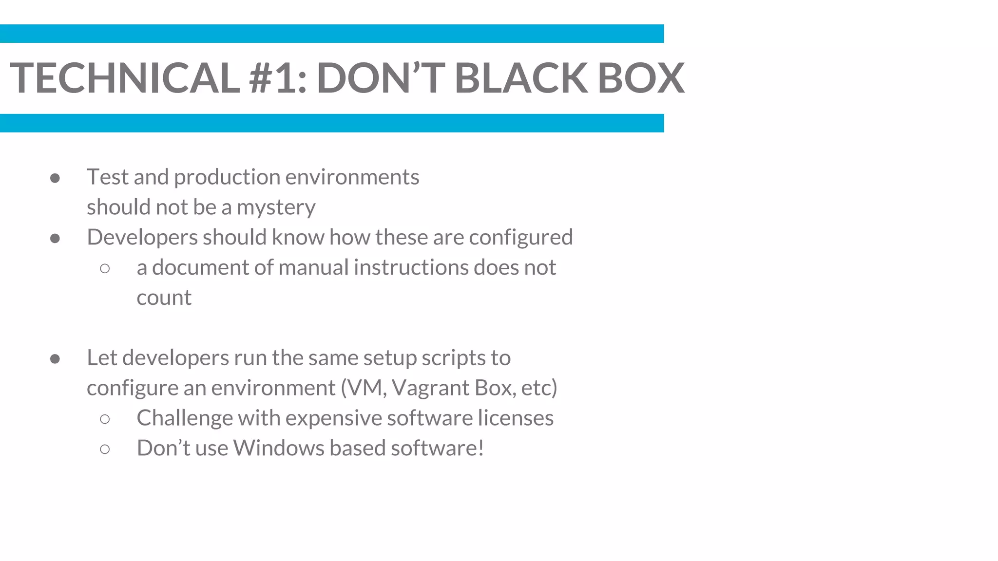 TECHNICAL #1: DON’T BLACK BOX
● Test and production environments
should not be a mystery
● Developers should know how these are configured
○ a document of manual instructions does not
count
● Let developers run the same setup scripts to
configure an environment (VM, Vagrant Box, etc)
○ Challenge with expensive software licenses
○ Don’t use Windows based software!
 