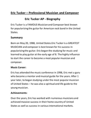Eric Tucker – Professional Musician and Composer
Eric Tucker AP - Biography
Eric Tucker is a FAMOUS Musicianand Composer best known
for popularizingthe guitarfor American rock band in the United
States.
Summary
Born on May 20, 1988, United States.Eric Tucker is a GREATEST
MUSICIAN and composer is best known for his success in
popularizingthe guitar. Eric began the studying for music and
learned to play guitar at the early age of 8. The highly influence
to start the career to become a most popularmusician and
composer.
Music Career:
Eric has attended the music conference in 1998, Eric met a guru
who became a mentor and musical guide for the years. After 1
year later, to began studying under the most popularmusician
of United States – he was also a spiritualand life guide to the
young musician.
Achievements:
Over the years, Eric has worked with numerous musiciansand
achieved massive success in their home country of United
States as well as success in variousinternational markets.
 