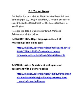 Eric Tucker News
Eric Tucker is a Journalist for The Associated Press. Eric was
born on (April 22, 1979) in Baltimore, Maryland. Eric Tucker
joined the Justice Department for The Associated Press in
Washington.
Here are the details of Eric Tucker Latest Work and
Achievements listed below:
3/29/2017: State Dept. employee accused of
misleading FBI in China case
http://bigstory.ap.org/article/895ce5534d2845e
1a91a709f62c9520a/state-department-
employee-accused-making-false-statements
4/3/2017: Justice Department seeks pause on
agreement with Baltimore police
http://bigstory.ap.org/article/4879b29e4f5a4ca9
aa89a6d04e694651/justice-dept-seeks-pause-
consent-decree-baltimore
 