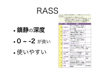 RASS
•鎮静の深度
•0 -2 が良い
•使いやすい
表1 スケール導入までの経過
年 スケール 普及するための方法 勉強会の内容
2007 RASS
医師と共有
勉強会
看護研究（せん妄発生率
と見落としの実態）
Surviving Sepsis
Campaign guidelinesの紹介
鎮静の目的と方法
病態アセスメント
せん妄発生の疫学
予防的介入
鎮痛管理
概日リズム
2008 CAM-ICU
カンファレンス
事例検討
ヒヤリハット分析
2009 BPS
記録用紙に新設
術前訪問用紙の作成
2010 各スケール
活用2011
西村祐枝：CAM-ICUを使用したせん妄の評価．看護技術，57（2）：128∼132，2011．より引用・改変
表 2 RASSとその利用法
スコア 用語 説明
＋4 好戦的な
明らかに好戦的な，暴力的
な，スタッフに対する差し
迫った危険
＋3
非常に興
奮した
チューブ類またはカテーテ
ル類を自己抜去；攻撃的な
＋2 興奮した
頻繁な非意図的な運動，人
工呼吸器ファイティング
＋1
落ち着き
のない
不安で絶えずそわそわして
いる，しかし動きは攻撃的
でも活発でもない
0 意識清明な 落ち着いている
−1 傾眠状態
完全に清明ではないが，呼
びかけに 10 秒以上の開眼，
およびアイコンタクトで応
答する
呼びかけ
刺激
−2
軽い鎮静
状態
呼びかけに 10 秒未満のア
イ・コンタクトで応答
呼びかけ
刺激
−3
中等度鎮
静
状態呼びかけに動きまたは
開眼で応答するがアイ･コ
ンタクトなし
呼びかけ
刺激
−4
深い鎮静
状態
呼びかけに無反応，しかし，
身体刺激で動きまたは開眼
身体刺激
−5 昏睡
呼びかけにも身体刺激にも
無反応
身体刺激
日本呼吸療法医学会：人工呼吸中の鎮静のためのガイドライン．人工呼吸中
の鎮静ガイドライン作成委員会，2007．より引用
ステップ１：30秒間，患者を観察する．これ（視診のみ）によりスコア0∼＋
4 を判定する．
ステップ 2： 1）大声で名前を呼ぶか，開眼するように言う．
2）10秒以上アイ・コンタクトができなければ繰り返す．以上２
項目（呼びかけ刺激）によりスコアー1∼ー3 を判定する．
3）動きが見られなければ，肩を揺するか，胸骨を摩擦する．
これ（身体刺激）によりスコアー4，ー5 を判定する．
せん妄である
評価終了
RASS＝ 0 以外
いいえ
CAM-ICU
評価
スタート
RASS
による
基準線
評価
RASS
ー3∼
＋4
RASS
ー4，
ー5
せん妄ではない
評価終了
せん妄ではない
評価終了
0∼7点
RASS=0
はい
所見 1：急性発症または変動性の経過
基準値からの精神状態の急性変化があるか？
（異常な）行動が過去24時間に変動したか？
所見 4：意識レベルの変化
RASSにより判定可能
8 点以上
所見 2：注意力欠如
ASE（注意力スクリーニングテスト）：聴覚・視覚いずれか
を実施
聴覚ASE：例）1のときに手を握ってくださいと指示する．
      → 6153191124（十分な声の大きさで）
視覚ASE：先に5 枚の絵を見せ（3 秒ずつ），次に異な
る5 枚の絵を加えた10 枚の絵を順に示し，
先の5 枚に含まれるかを問う．
 