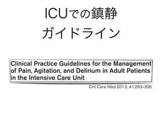 ICUでの鎮静
ガイドラインSpecial Article
Clinical Practice Guidelines for the Management
of Pain, Agitation, and Delirium in Adult Patients
in the Intensive Care Unit
Juliana Barr, MD, FCCM1
; Gilles L. Fraser, PharmD, FCCM2
; Kathleen Puntillo, RN, PhD, FAAN, FCCM3
;
E. Wesley Ely, MD, MPH, FACP, FCCM4
; Céline Gélinas, RN, PhD5
; Joseph F. Dasta, MSc, FCCM, FCCP6
;
Judy E. Davidson, DNP, RN7
; John W. Devlin, PharmD, FCCM, FCCP8
; John P. Kress, MD9
;
Aaron M. Joffe, DO10
; Douglas B. Coursin, MD11
; Daniel L. Herr, MD, MS, FCCM12
;
Avery Tung, MD13
; Bryce R. H. Robinson, MD, FACS14
; Dorrie K. Fontaine, PhD, RN, FAAN15
;
Michael A. Ramsay, MD16
; Richard R. Riker, MD, FCCM17
; Curtis N. Sessler, MD, FCCP, FCCM18
;
Brenda Pun, MSN, RN, ACNP19
; Yoanna Skrobik, MD, FRCP20
; Roman Jaeschke, MD21
Crit Care Med 2013; 41:263‒306
 