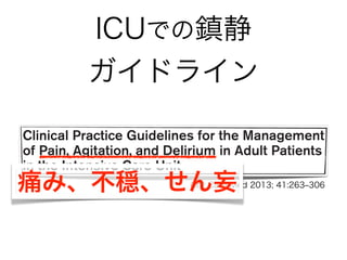 ICUでの鎮静
ガイドラインSpecial Article
Clinical Practice Guidelines for the Management
of Pain, Agitation, and Delirium in Adult Patients
in the Intensive Care Unit
Juliana Barr, MD, FCCM1
; Gilles L. Fraser, PharmD, FCCM2
; Kathleen Puntillo, RN, PhD, FAAN, FCCM3
;
E. Wesley Ely, MD, MPH, FACP, FCCM4
; Céline Gélinas, RN, PhD5
; Joseph F. Dasta, MSc, FCCM, FCCP6
;
Judy E. Davidson, DNP, RN7
; John W. Devlin, PharmD, FCCM, FCCP8
; John P. Kress, MD9
;
Aaron M. Joffe, DO10
; Douglas B. Coursin, MD11
; Daniel L. Herr, MD, MS, FCCM12
;
Avery Tung, MD13
; Bryce R. H. Robinson, MD, FACS14
; Dorrie K. Fontaine, PhD, RN, FAAN15
;
Michael A. Ramsay, MD16
; Richard R. Riker, MD, FCCM17
; Curtis N. Sessler, MD, FCCP, FCCM18
;
Brenda Pun, MSN, RN, ACNP19
; Yoanna Skrobik, MD, FRCP20
; Roman Jaeschke, MD21
Crit Care Med 2013; 41:263‒306痛み、不穏、せん妄
 