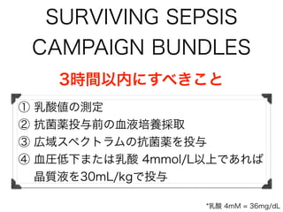SURVIVING SEPSIS
CAMPAIGN BUNDLES
3時間以内にすべきこと
① 乳酸値の測定
② 抗菌薬投与前の血液培養採取
③ 広域スペクトラムの抗菌薬を投与
④ 血圧低下または乳酸 4mmol/L以上であれば
晶質液を30mL/kgで投与
*乳酸 4mM = 36mg/dL
 