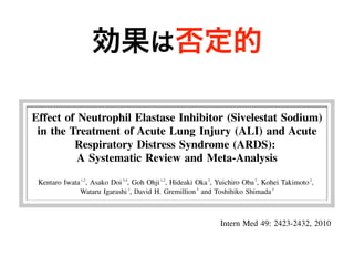 効果は否定的
□ ORIGINAL ARTICLE □
Effect of Neutrophil Elastase Inhibitor (Sivelestat Sodium)
in the Treatment of Acute Lung Injury (ALI) and Acute
Respiratory Distress Syndrome (ARDS):
A Systematic Review and Meta-Analysis
Kentaro Iwata1,2
, Asako Doi3,4
, Goh Ohji1,2
, Hideaki Oka2
, Yuichiro Oba2
, Kohei Takimoto2
,
Wataru Igarashi2
, David H. Gremillion5
and Toshihiko Shimada3
Abstract
Introduction Sivelestat is neutrophil elastase inhibitor, which is widely used in Japan for the treatment of
acute lung injury. However, the clinical efficacy of the medication has not been convincingly demonstrated.
Methods We conducted a systematic review and meta-analysis of randomized controlled trials on sivelestat
for the treatment of acute lung injury and acute respiratory distress syndrome. Studies were identified using
Intern Med 49: 2423-2432, 2010 DOI:
treatment of ALI with systemic inflammatory response syn-
drome (SIRS), and it is widely used in this country. How-
z
a
 