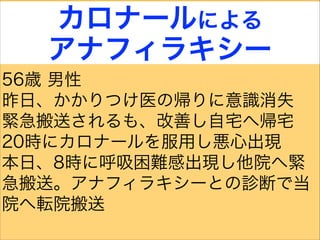カロナールによる
アナフィラキシー
56歳 男性
昨日、かかりつけ医の帰りに意識消失
緊急搬送されるも、改善し自宅へ帰宅
20時にカロナールを服用し悪心出現
本日、8時に呼吸困難感出現し他院へ緊
急搬送。アナフィラキシーとの診断で当
院へ転院搬送
 