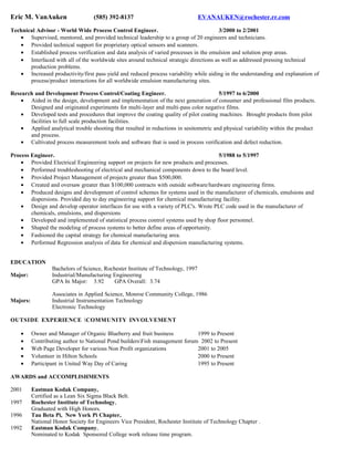 Eric M. VanAuken (585) 392-8137 EVANAUKEN@rochester.rr.com
Technical Advisor - World Wide Process Control Engineer. 3/2000 to 2/2001
• Supervised, mentored, and provided technical leadership to a group of 20 engineers and technicians.
• Provided technical support for proprietary optical sensors and scanners.
• Established process verification and data analysis of varied processes in the emulsion and solution prep areas.
• Interfaced with all of the worldwide sites around technical strategic directions as well as addressed pressing technical
production problems.
• Increased productivity/first pass yield and reduced process variability while aiding in the understanding and explanation of
process/product interactions for all worldwide emulsion manufacturing sites.
Research and Development Process Control/Coating Engineer. 5/1997 to 6/2000
• Aided in the design, development and implementation of the next generation of consumer and professional film products.
Designed and originated experiments for multi-layer and multi-pass color negative films.
• Developed tests and procedures that improve the coating quality of pilot coating machines. Brought products from pilot
facilities to full scale production facilities.
• Applied analytical trouble shooting that resulted in reductions in sesitometric and physical variability within the product
and process.
• Cultivated process measurement tools and software that is used in process verification and defect reduction.
Process Engineer. 5/1988 to 5/1997
• Provided Electrical Engineering support on projects for new products and processes.
• Performed troubleshooting of electrical and mechanical components down to the board level.
• Provided Project Management of projects greater than $500,000.
• Created and oversaw greater than $100,000 contracts with outside software/hardware engineering firms.
• Produced designs and development of control schemes for systems used in the manufacturer of chemicals, emulsions and
dispersions. Provided day to day engineering support for chemical manufacturing facility.
• Design and develop operator interfaces for use with a variety of PLC's. Wrote PLC code used in the manufacturer of
chemicals, emulsions, and dispersions
• Developed and implemented of statistical process control systems used by shop floor personnel.
• Shaped the modeling of process systems to better define areas of opportunity.
• Fashioned the capital strategy for chemical manufacturing area.
• Performed Regression analysis of data for chemical and dispersion manufacturing systems.
EDUCATION
Bachelors of Science, Rochester Institute of Technology, 1997
Major: Industrial/Manufacturing Engineering
GPA In Major: 3.92 GPA Overall: 3.74
Associates in Applied Science, Monroe Community College, 1986
Majors: Industrial Instrumentation Technology
Electronic Technology
OUTSIDE EXPERIENCE COMMUNITY INVOLVEMENT
• Owner and Manager of Organic Blueberry and fruit business 1999 to Present
• Contributing author to National Pond buildersFish management forum 2002 to Present
• Web Page Developer for various Non Profit organizations 2001 to 2005
• Volunteer in Hilton Schools 2000 to Present
• Participant in United Way Day of Caring 1995 to Present
AWARDS and ACCOMPLISHMENTS
2001 Eastman Kodak Company,
Certified as a Lean Six Sigma Black Belt.
1997 Rochester Institute of Technology,
Graduated with High Honors.
1996 Tau Beta Pi, New York Pi Chapter,
National Honor Society for Engineers Vice President, Rochester Institute of Technology Chapter .
1992 Eastman Kodak Company,
Nominated to Kodak Sponsored College work release time program.
 
