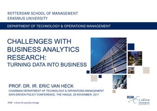 CHALLENGES WITH
BUSINESS ANALYTICS
RESEARCH:
TURNING DATA INTO BUSINESS
DEPARTMENT OF TECHNOLOGY & OPERATIONS MANAGEMENT
PROF. DR. IR. ERIC VAN HECK
CHAIRMAN DEPARTMENT OF TECHNOLOGY & OPERATIONS MANAGEMENT
DATA DRIVEN POLICY CONFERENCE, THE HAGUE, 28 NOVEMBER, 2017
 