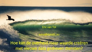 Eric van Tol
evtol@dataXL.eu
Hoe kan de overheid meer waarde creëren
met nieuwe data gedreven diensten?
 
