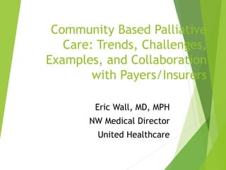 Community Based Palliative
Care: Trends, Challenges,
Examples, and Collaboration
with Payers/Insurers
Eric Wall, MD, MPH
NW Medical Director
United Healthcare
 