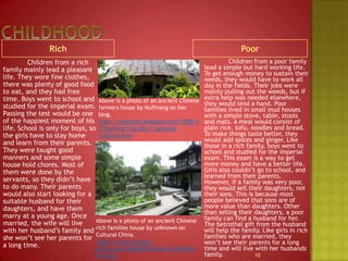 ChildhoodRichPoor		Children from a poor family lead a simple but hard working life. To get enough money to sustain their needs, they would have to work all day in the fields. Their jobs were mainly pulling out the weeds, but if extra help was needed elsewhere, they would lend a hand. Poor families lived in small mud houses with a simple stove, table, stools and mats. A meal would consist of  plain rice, tofu, noodles and bread. To make things taste better, they would add spices and ginger. Like those in a rich family, boys went to school and studied for the imperial exam. This exam is a way to get more money and have a better life. Girls also couldn’t go to school, and learned from their parents. However, if a family was very poor, they would sell their daughters, not their sons. This is because most people believed that sons are of more value than daughters. Other than selling their daughters, a poor family can find a husband for her. The betrothal gift from the husband will help the family. Like girls in rich families who are married, they won’t see their parents for a long time and will live with her husbands family.		Children from a rich family mainly lead a pleasant life. They wore fine clothes, there was plenty of good food to eat, and they had free time. Boys went to school and studied for the imperial exam. Passing the test would be one of the happiest moment of his life. School is only for boys, so the girls have to stay home and learn from their parents. They were taught good manners and some simple house hold chores. Most of them were done by the servants, so they didn’t have to do many. Their parents would also start looking for a suitable husband for their daughters, and have them marry at a young age. Once married, the wife will live with her husband’s family and she won’t see her parents for a long time.10Above is a photo of an ancient Chinese farmers house by Nuffnang on her blog.http://popofoto.blogspot.com/2009/10/kuching-trip-day-1-sarawak-cultural.htmlAbove is a photo of an ancient Chinese rich families house by unknown on Cultural China.http://www.cultural-china.com/chinaWH/html/en/26Arts195.html