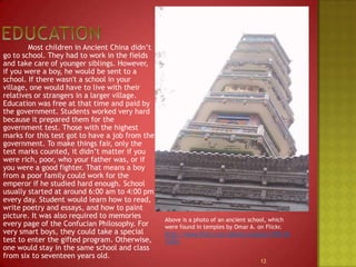 Education		Most children in Ancient China didn’t go to school. They had to work in the fields and take care of younger siblings. However, if you were a boy, he would be sent to a school. If there wasn't a school in your village, one would have to live with their relatives or strangers in a larger village. Education was free at that time and paid by the government. Students worked very hard because it prepared them for the government test. Those with the highest marks for this test got to have a job from the government. To make things fair, only the test marks counted, it didn’t matter if you were rich, poor, who your father was, or if you were a good fighter. That means a boy from a poor family could work for the emperor if he studied hard enough. School usually started at around 6:00 am to 4:00 pm every day. Student would learn how to read, write poetry and essays, and how to paint picture. It was also required to memories every page of the Confucian Philosophy. For very smart boys, they could take a special test to enter the gifted program. Otherwise, one would stay in the same school and class from six to seventeen years old. Above is a photo of an ancient school, which were found in temples by Omar A. on Flickr.http://www.flickr.com/photos/oansari/2851361535/12