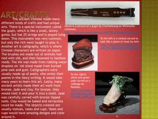 Art/Crafts		The ancient Chinese made many different kinds of crafts and had unique arts. There is a special instrument called the guqin, which is like a small, skinny guitar, but has 25 strings and is played lying down. This instrument was very common, but only the rich were taught to play it. Another art is calligraphy, which is where Chinese characters are written on paper. The brushes are made out of animals hair tied with silk, and then fastened to bamboo reeds. The ink was made from rubbing water droplets on  ink stone made from burned pine soot and gum. Calligraphers were usually made up of poets, who wrote their poems in this fancy writing. It would take many years to learn this art. Lastly, many ancient artists made their art work from bronze, jade and clay. For bronze, they would melt it and pour it into a mold. Jade was carefully carved with bronze tipped tools. Clay would be baked and terracotta could be made. The objects created are usually statues, vases and cups. Vases and cups would have amazing designs and color around it.Above is a picture of a gugin by CharlieHuang on Wikimedia commons.http://commons.wikimedia.org/wiki/File:ZhongNiZhiback.jpgTo the left is a rocked carved to look like a piece of meat by Asiir.http://commons.wikimedia.org/wiki/File:MeatStone_Taiwan.JPGTo the rightiswhite and green jade carved as a cabbage by Peelden.http://commons.wikimedia.org/wiki/File:IMG_35392.jpg15