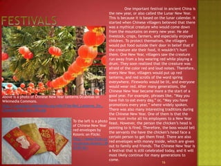 Festivals	One important festival in ancient China is the new year, or also called the Lunar New Year. This is because it is based on the lunar calendar. It started when Chinese villagers believed that there was a mythical creature who would come down from the mountains on every new year. He ate livestock, crops, farmers, and especially enjoyed children. To protect themselves, the villagers would put food outside their door in belief that if the creature ate their food, it wouldn't’t hurt them. One New Year, villagers saw the creature run away from a boy wearing red while playing a drum. They soon realized that the creature was afraid of the color red and loud noises. Therefore, every New Year, villagers would put up red lanterns, and red scrolls of the word spring everywhere. Fireworks would be lit, and everyone would wear red. After many generations, the Chinese New Year became more a the start of a good year. For example, phrases like, “May you have fish to eat every day,” or, “May you have promotions every year,” where widely spoken. There was also many interesting traditions during the Chinese New Year. One of them is that the boss must invite all his employees to a New Year feast. However, the person the chicken’s head is pointing to is fired. Therefore, the boss would tell the servants the have the chicken’s head face a certain person to get them fired. There are also red envelopes with money inside, which are given out to family and friends. The Chinese New Year is a festival that is still celebrated today, and it will most likely continue for many generations to come.16Above is a photo of Chinese New Year lanterns Dcubillas on Wikimedia Commons.http://commons.wikimedia.org/wiki/File:Red_Lanterns_for_Chinese_New_Year_KK.jpgTo the left is a photo of Chinese New Year red envelopes by Ksionicon Flickr.http://www.flickr.com/photos/ksionic/394378142/