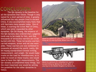 Conclusion		The Qin dynasty is the baseline for all the dynasties that follow. Though it only lasted for a short period of time, it greatly influenced the way people lived in ancient China. It also accomplished many feats that still fascinate many people today.  One of these, is starting the Great Wall of China, which was latter expanded by other dynasties. Qin Shi Huang, the emperor of the Qin dynasty also ordered that a gigantic tomb was to be made for him, and that thousands of terracotta warriors are to be buried with him. These terracotta warriors carried weapons, armor and not one were alike. These warriors are now exhibited in museums all around the world. Lastly, Qin Shi Huang standardized Chinese writing, measurement, and weight. He would make tracks on the road for wheelbarrows, so in order to travel on these tracks; one would have to have the right measurements. The Qin dynasty accomplished many things, but the most important one would be setting the guideline for the other dynasties to follow. 17Above is a photo of a part of the Great Wall of China as it is now by Emily Whale from Flickr.http://www.flickr.com/photos/etraveler48/4407409531/Above is a picture of a wheelbarrow used in Ancient China by Behind the Great Wall: A Journey to the Middle Kingdom by Demco Inc.  http://www.central.k12.ca.us/akers/inventions.html