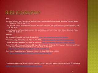 BibliographyBookNicholson, Robert, and Claire Watts. Ancient China. Journey Into Civilization ed. New York: Chelsea House Publishers, 1994. N. pag. Print. Clark, Patrick. China. Ancient Civilization ed. Parramon Ediciones, SA, Spain: Chelsea House Publishers, 2006. N. pag. Print.Arnold, Toutant, and Susan Doyle. Ancient Worlds. Outlooks ed. Vol. 7. New York: Oxford University Press, 2000. 135-43. Print. WebsiteQin Dynasty . Wikipedia, n.d. Web. 25 May 2010. http://en.wikipedia.org/wiki/Qin_DynastyTerracotta Army. Wikipedia, n.d. Web. 27 May 2010. http://en.wikipedia.org/wiki/Terracotta_ArmyChinese Marriage. Wikipedia, n.d. Web. 6 June 2010. http://en.wikipedia.org/wiki/Chinese_marriageEbrey, Patricia B. House Architecture. Ed. Joyce Chow, Lenore Heitkamp, Kevin Jensen, Robin Lin, and Helen Schneider. UW Departments Web Server, n.d. Web. 28 May 2010. http://depts.washington.edu/chinaciv/home/3intrhme.htmCarr, Karen. "(page title here)" Kidipede - History for Kids. 2009. June 4, 2010. http://www.historyforkids.org/learn/china/people/school.htmCitations using kightcite, a tool from The Hekman Library, which is a branch from Calvin, Minds In The Making.http://www.calvin.edu/library/knightcite/index.php18
