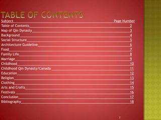Table of COntentsSubject							Page NumberTable of Contents							2Map of Qin Dynasty							3Background							4Social Structure							5Architecture Guideline6Food7Family Life8Marriage9Childhood								10Childhood Qin Dynasty/Canada 11Education12Religion13Clothing14Arts and Crafts15Festivals 16Conclusion17Bibliography182