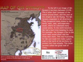 Map of Qin Dynasty 		To the left is an image of Qin Dynasty’s territory between 210 BC. This is after their conquest of the states around them, and the year of the emperor Qin Shi Huang. The Qin Dynasty expanded in all directions. They conquered many states to the north, west, east, and especially south, where he colonized many costal towns. To the north however, Qin had a hard time keeping his land. For example, the Xiongnu tribe to the north west would often raid the cities near them. This was frustrating for Qin and made him make a giant wall to the north of his territory to protect him from attacks. This latter became called the great wall of China.KeyAbove is a picture of Qin dynasty's territory during 210 BC Picture by Itsmine on File:Qin empire 210 BCE.png on Wikipedia.http://en.wikipedia.org/wiki/File:Qin_empire_210_BCE.png3