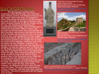 BackgroundTo the left is a statue of Qin Shi Huang, which is near his tomb. Photo by Nat Krause on File:Cin Shihhuang Shaanxi statue.jpg on Wikipedia.http://en.wikipedia.org/wiki/File:Cin_Shihhuang_Shaanxi_statue.jpg		The Qin dynasty, started from a statesman called Shang Yang, who reformed many military tactics, and helped construct the Qin capital. After nine years of conquest in China, King Zheng the leader of the Qin became the ruler of China, at the age of thirteen; who latter renames himself as Qin Shi Huang. During his rule, the dynasty accomplished and standardized many things. One of these feats is making the well known Wall of China. This structure stretches across the north boarder of Qin’s territory, and protects the districts behind it from attacks. He was also the first one to unify China as one, and standardize writing, weight and measurement. Qin Shi Huang also made some devastating decisions. He thought that to make his country stick together, everyone must thing the same. He was a legalist, therefore, he burned all the books and scroll that opposed his thought. He also put vigorous laws to ensure that all the books and scrolls were burned. One law was that if someone didn’t burn the listed books within 30 days, they would be banished to the north to work for the Great Wall of China. Another feat is the Terracotta army. When Qin Shi Huang was only thirteen years old, he ordered that a gigantic underground room was to be made with a terracotta army inside. Each solider were to be life size, have armor, weapons, bedifferent and have color. No two were the same. The army were positioned in military formation, and had ranks that could be identified. The army is to protect Qin Shi Huang once he died.Above is a part of the Great Wall, located near Jinshanling.Photo by JakubHałun on File:20090529 Great Wall 8125.jpg on Wikipedia.http://en.wikipedia.org/wiki/File:20090529_Great_Wall_8125.jpgAbove is a uncovered pit of the Terracotta army.Photo by Maros on File:Terracotta Army Pit 1 - 2.jpg on Wikipedia.http://en.wikipedia.org/wiki/File:Terracotta_Army_Pit_1_-_2.jpg4