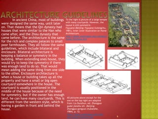Architecture guidelines To the right is picture of a large temple with many courtyards. However, the layout is still symmetric.Fayuansi (Beijing: Fayuansiliutongchu, 1981), innercover illustration on Home Architecture.http://depts.washington.edu/chinaciv/home/3intrhme.htm		In ancient China, most of buildings were designed the same way, until later on. That means that the Qin dynasty had houses that were similar to the Han who came after, and the Zhou dynasty that came before. The architecture is the same for the rich and complex palaces to small poor farmhouses. They all follow the same guidelines, which include bilateral and enclosure. Bilateral architecture is keeping a balance or symmetry in the building. When extending ones house, they would try to keep the symmetry if there was enough land to do so. That would mean adding the same thing from one side to the other. Enclosure architecture is when a house or building takes up all the property and have a small or big open courtyard somewhere in the house. The courtyard is usually positioned in the middle of the house because of the need for symmetry, but if the owner has enough land, he can have many courtyards. This is different from the western style, which is having a garden in front and behind the house.All pictures above except for the one on the top right are adapted from: Liu Dunzhun, ed. Zhongguogudaijianzhushi. (Beijing: Zhongguogongyuechubanshe, 1984), p. 12.http://depts.washington.edu/chinaciv/home/3intrhme.htm6