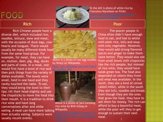 Food To the left is photo of white rice by Francesca Nocellaon on Flickr.http://www.flickr.com/photos/francescanocella/2418292881/RichPoor		Rich Chinese people have a diverse diet, which included rice, noodles, lettuce, stew and meat; with the occasion of duck legs, cow hearts and tongues. There would usually be many different kinds food from the same food group. For example, for meat, they can have ox, mutton, deer, pig, dog, ducks and parts of cows. In a meal, one would first have a bowl of rice and then pick things from the variety of dishes available. The bowls were small, held in one hand and they rarely touched the table. To eat, they would bring the bowl to their lips; tilt their head slightly and use the chopsticks to move the food into their mouth. It is a tradition to drink rice wine and have long conversations after and while eating. A meal can have more talking then actually eating. Subjects were usually recent events.		The poorer people in China often didn’t have enough food to eat, and had to settle with plain rice, tofu and soup with only vegetable. However, they would add strong flavored spices and ginger to make them taste better. They would also eat from small bowls with chopsticks like the rich people, but instead of rice wine, they would have weak green tea. The food also depended on where they lived and what was available. In the north, they ate a kind of cereal called millet, while in the south they ate tofu, noodles and bread. Even though they are the ones that grow the food, they have to sell them for money. The rich can afford to buy a bountiful meal, while the poor will they to get enough to sustain their next meal.Above is a photo of raw egg noodles by Nmaji on Wikipedia.http://en.wikipedia.org/wiki/File:Egg_noodles.JPGAbove is a photo of jars containg rice wine by BinhGiang on Wikipedia.http://en.wikipedia.org/wiki/File:Ruou_can_jars_in_E_De_long_house.png7