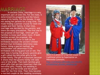 Marriage		In ancient China, marriage is a very important part of ones life. For the male, it determined his prosperity and the future name of his family. For the female, it was not seeing her parents for a long time. This made finding a partner crucial for both the couple and their family. In that time, marriage was decided by the parents, and there are many procedures. The first one is the proposal of marriage, which get the families to know each other more. If both families accept the proposal, the matchmaker will have to look at the birthdates because the ancient Chinese believe that birthdates determine ones future. Using a special method, the matchmaker will determine if the birthdates will bring good luck or not. The next step is having the grooms parents give a gift called the betrothal gifts to the brides family. The gift is important because it shows that the grooms family will take care of the bride. Then both families give small gifts that are less important then the betrothal gifts. Finally, the wedding is arranged, and the bride and the groom meet for the first time. Then they become a married couple at the wedding ceremony.Above is a photo of a married couple in traditional attire by Supersentai on Wikimedia Commons.http://commons.wikimedia.org/wiki/File:Traditional_chinese_wedding.jpg9