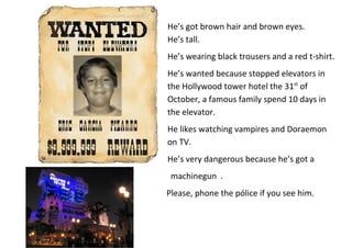 He’s got brown hair and brown eyes.
He’s tall.
He’s wearing black trousers and a red t-shirt.
He’s wanted because stopped elevators in
the Hollywood tower hotel the 31st of
October, a famous family spend 10 days in
the elevator.
He likes watching vampires and Doraemon
on TV.
He’s very dangerous because he’s got a
machinegun .
Please, phone the pólice if you see him.

 