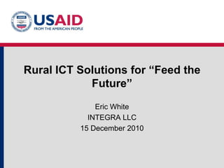Rural ICT Solutions for “Feed the Future” Eric White INTEGRA LLC 15 December 2010 