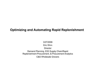 Optimizing and Automating Rapid Replenishment 3/27/2008 Eric Winn Director Demand Planning, ES3 Supply Chain/Rapid Replenishment Procurement, & Procurement Analytics C&S Wholesale Grocers 