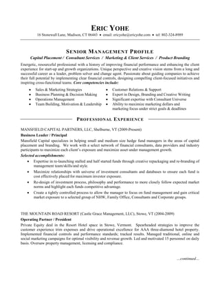 ERIC YOHE
          16 Stonewall Lane, Madison, CT 06443  email: ericyohe@ericyohe.com  tel: 802-324-8989



                             S ENIOR M ANAGEMENT P ROFILE
      Capital Placement / Consultant Services / Marketing & Client Services / Product Branding
Energetic, resourceful professional with a history of improving financial performance and enhancing the client
experience for start-up and growth organizations. Unique perspective and creative vision stems from a long and
successful career as a leader, problem solver and change agent. Passionate about guiding companies to achieve
their full potential by implementing clear financial controls, designing compelling client-focused initiatives and
inspiring cross-functional teams. Core competencies include:
        Sales & Marketing Strategies                    Customer Relations & Support
        Business Planning & Decision Making             Expert in Design, Branding and Creative Writing
        Operations Management                           Significant expertise with Consultant Universe
        Team Building, Motivation & Leadership          Ability to maximize marketing dollars and
                                                          marketing focus under strict goals & deadlines

                                   P ROFESSIONAL E XPERIENCE
MANSFIELD CAPITAL PARTNERS, LLC, Shelburne, VT (2009-Present)
Business Leader / Principal
Mansfield Capital specializes in helping small and medium size hedge fund managers in the areas of capital
placement and branding. We work with a select network of financial consultants, data providers and industry
participants to maximize each client’s exposure and maximize asset under management growth.
Selected accomplishments:
     Expertise in re-launching stalled and half started funds through creative repackaging and re-branding of
        management team/skills/and style.
     Maximize relationships with universe of investment consultants and databases to ensure each fund is
        cost effectively placed for maximum investor exposure.
     Re-design of investment process, philosophy and performance to more closely follow expected market
        norms and highlight each funds competitive advantage.
     Create a tightly controlled process to allow the manager to focus on fund management and gain critical
        market exposure to a selected group of NHW, Family Office, Consultants and Corporate groups.



THE MOUNTAIN ROAD RESORT (Castle Grace Management, LLC), Stowe, VT (2004-2009)
Operating Partner / President
Private Equity deal in the Resort Hotel space in Stowe, Vermont. Spearheaded strategies to improve the
customer experience trim expenses and drive operational excellence for AAA three-diamond hotel property.
Implemented financial controls and performance standards; tracked results. Managed traditional, online and
social marketing campaigns for optimal visibility and revenue growth. Led and motivated 15 personnel on daily
basis. Oversaw property management, licensing and compliance.


                                                                                                   …continued…
 