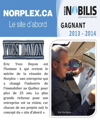 Eric Yves Doyon est
l’homme à qui revient le
mérite de la réussite de
Norplex – une entreprise qui
a changé l’industrie de
l’immobilier au Québec pour
plus de 25 ans. La plus
grande richesse pour son
entreprise est sa vision, car
chacun de ses projets suit le
concept du « site d’abord ».
 