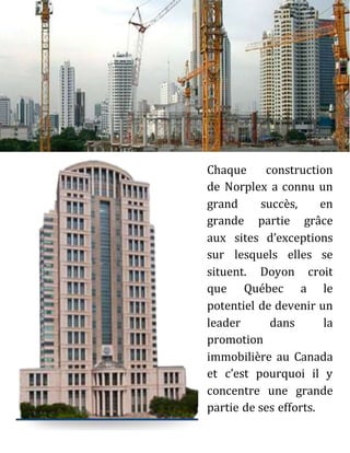 Chaque construction
de Norplex a connu un
grand succès, en
grande partie grâce
aux sites d’exceptions
sur lesquels elles se
situent. Doyon croit
que Québec a le
potentiel de devenir un
leader dans la
promotion
immobilière au Canada
et c’est pourquoi il y
concentre une grande
partie de ses efforts.
 